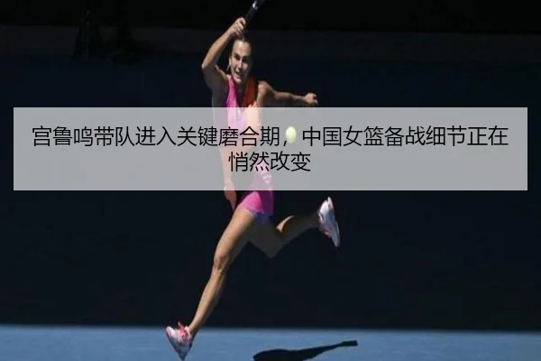 宫鲁鸣带队进入关键磨合期，中国女篮备战细节正在悄然改变